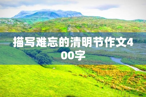 描写难忘的清明节作文400字 描写难忘的清明节作文400字