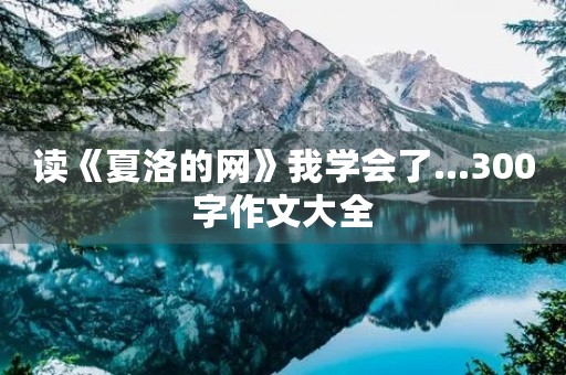 读《夏洛的网》我学会了...300字作文大全 读《夏洛的网》我学会了...300字作文大全