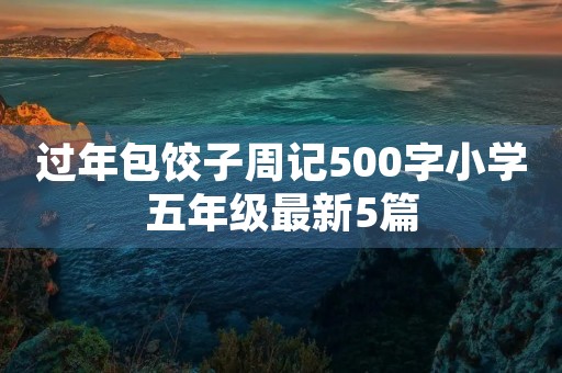 过年包饺子周记500字小学五年级最新5篇 过年包饺子周记500字小学五年级最新5篇
