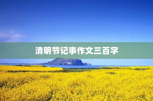 清明节记事作文三百字 清明节记事作文三百字