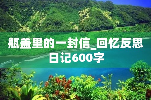 瓶盖里的一封信_回忆反思日记600字 瓶盖里的一封信_回忆反思日记600字