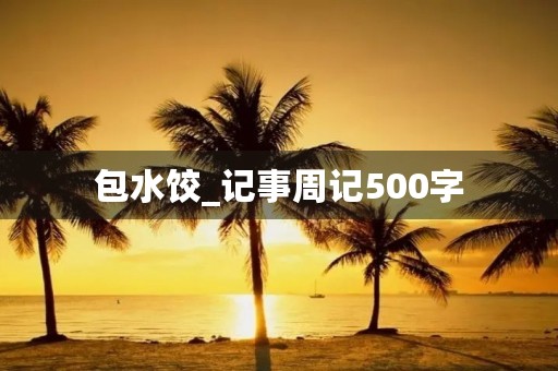 包水饺_记事周记500字 包水饺_记事周记500字
