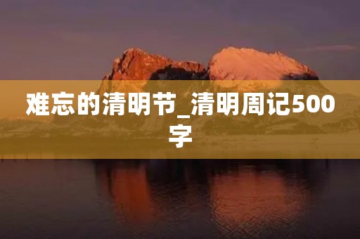 难忘的清明节_清明周记500字 难忘的清明节_清明周记500字