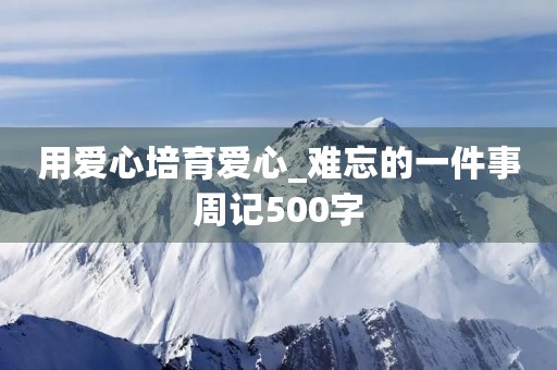 用爱心培育爱心_难忘的一件事周记500字 用爱心培育爱心_难忘的一件事周记500字
