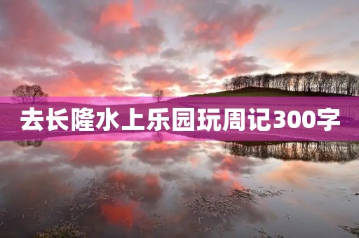 去长隆水上乐园玩周记300字 去长隆水上乐园玩周记300字