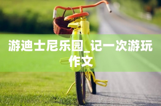 游迪士尼乐园_记一次游玩作文 游迪士尼乐园_记一次游玩作文