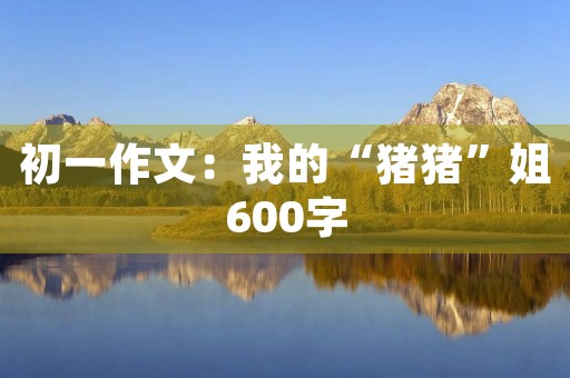 初一作文:我的“猪猪”姐600字 初一作文:我的“猪猪”姐600字