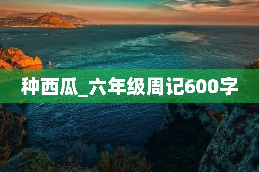 种西瓜_六年级周记600字 种西瓜_六年级周记600字