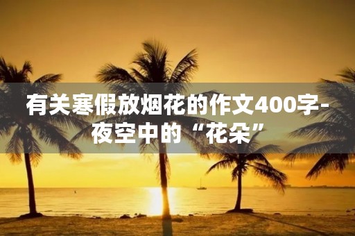 有关寒假放烟花的作文400字-夜空中的“花朵” 有关寒假放烟花的作文400字-夜空中的“花朵”