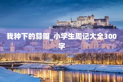 我种下的蒜瓣_小学生周记大全300字 我种下的蒜瓣_小学生周记大全300字