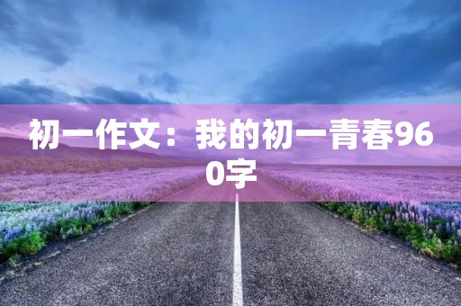 初一作文:我的初一青春960字 初一作文:我的初一青春960字