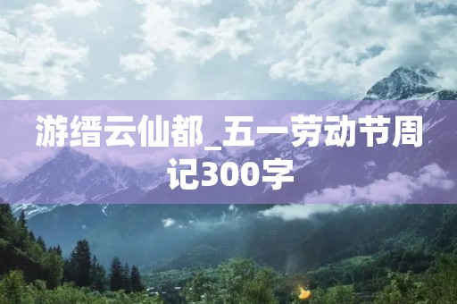 游缙云仙都_五一劳动节周记300字 游缙云仙都_五一劳动节周记300字