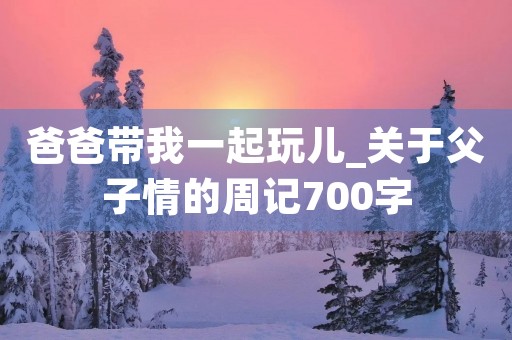 爸爸带我一起玩儿_关于父子情的周记700字 爸爸带我一起玩儿_关于父子情的周记700字