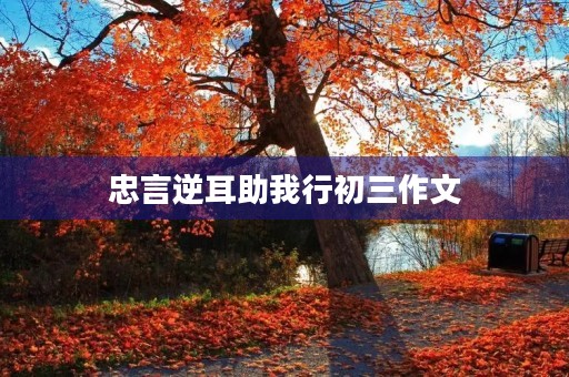 忠言逆耳助我行初三作文 忠言逆耳助我行初三作文