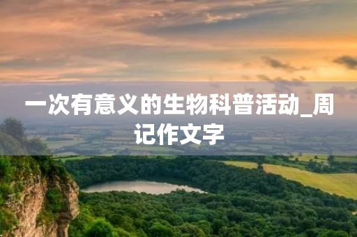 一次有意义的生物科普活动_周记作文字 一次有意义的生物科普活动_周记作文字