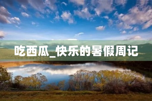 吃西瓜_快乐的暑假周记 吃西瓜_快乐的暑假周记