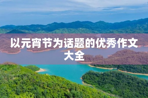 以元宵节为话题的优秀作文大全 以元宵节为话题的优秀作文大全