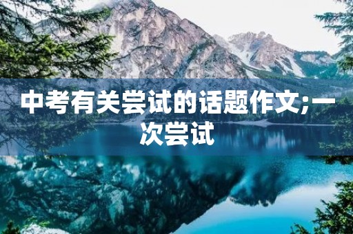 中考有关尝试的话题作文;一次尝试 中考有关尝试的话题作文;一次尝试