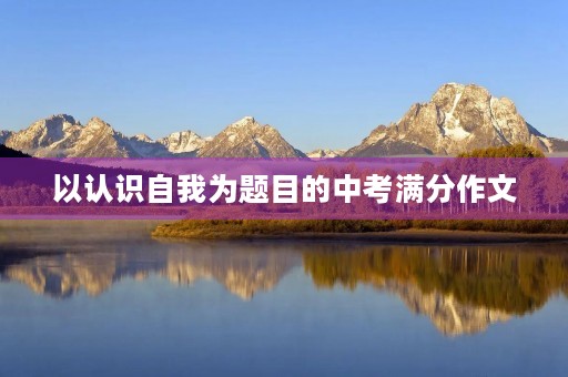 以认识自我为题目的中考满分作文 以认识自我为题目的中考满分作文