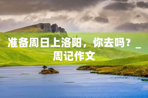 准备周日上洛阳，你去吗？_周记作文