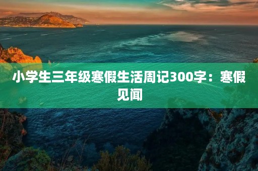 小学生三年级寒假生活周记300字:寒假见闻 小学生三年级寒假生活周记300字:寒假见闻