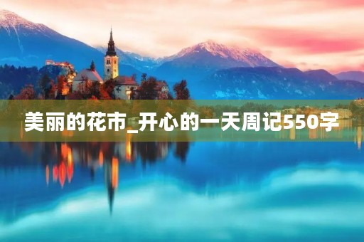 美丽的花市_开心的一天周记550字 美丽的花市_开心的一天周记550字