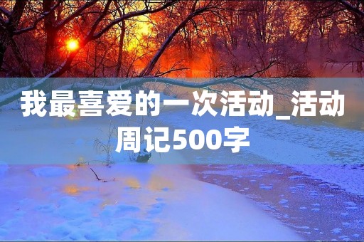 我最喜爱的一次活动_活动周记500字 我最喜爱的一次活动_活动周记500字