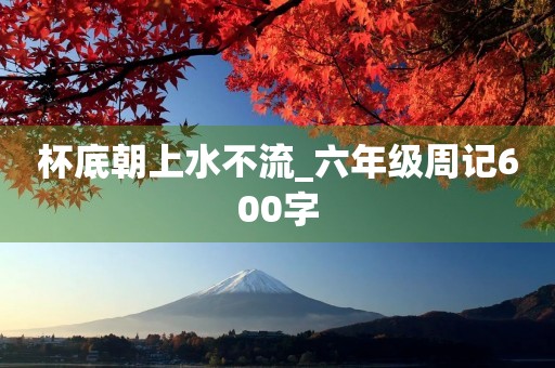 杯底朝上水不流_六年级周记600字 杯底朝上水不流_六年级周记600字