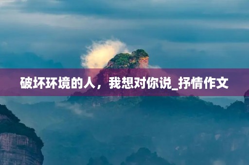 破坏环境的人,我想对你说_抒情作文 破坏环境的人,我想对你说_抒情作文
