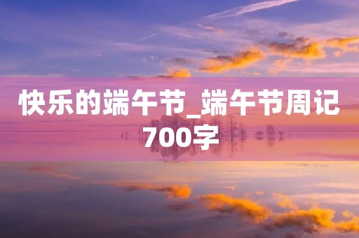 快乐的端午节_端午节周记700字 快乐的端午节_端午节周记700字