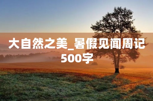 大自然之美_暑假见闻周记500字 大自然之美_暑假见闻周记500字