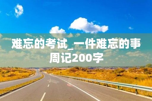 难忘的考试_一件难忘的事周记200字 难忘的考试_一件难忘的事周记200字