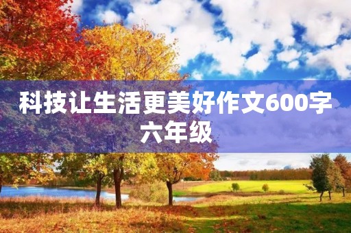 科技让生活更美好作文600字六年级 科技让生活更美好作文600字六年级
