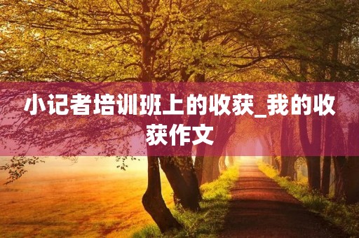 小记者培训班上的收获_我的收获作文 小记者培训班上的收获_我的收获作文