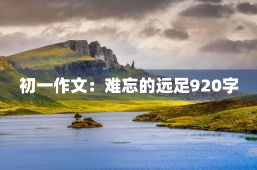 初一作文:难忘的远足920字 初一作文:难忘的远足920字