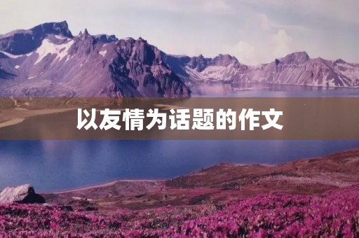 以友情为话题的作文 以友情为话题的作文