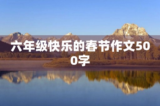 六年级快乐的春节作文500字 六年级快乐的春节作文500字