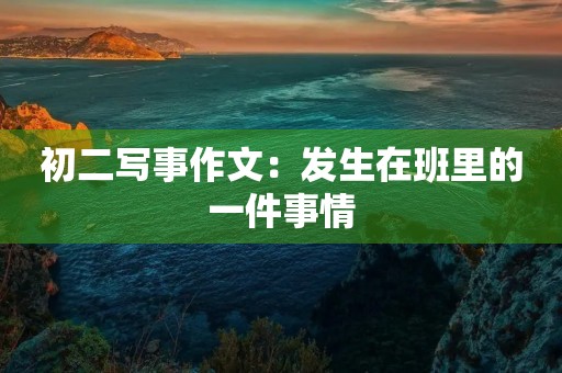 初二写事作文:发生在班里的一件事情 初二写事作文:发生在班里的一件事情