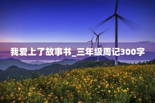 我爱上了故事书_三年级周记300字 我爱上了故事书_三年级周记300字