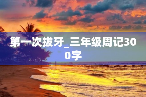 第一次拔牙_三年级周记300字 第一次拔牙_三年级周记300字