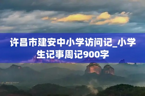 许昌市建安中小学访问记_小学生记事周记900字 许昌市建安中小学访问记_小学生记事周记900字