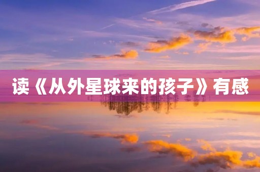 读《从外星球来的孩子》有感 读《从外星球来的孩子》有感