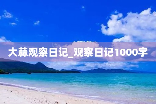 大蒜观察日记_观察日记1000字 大蒜观察日记_观察日记1000字