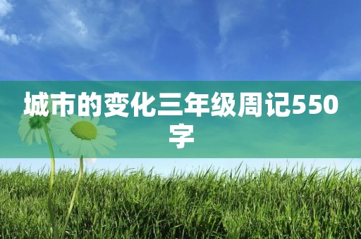 城市的变化三年级周记550字 城市的变化三年级周记550字