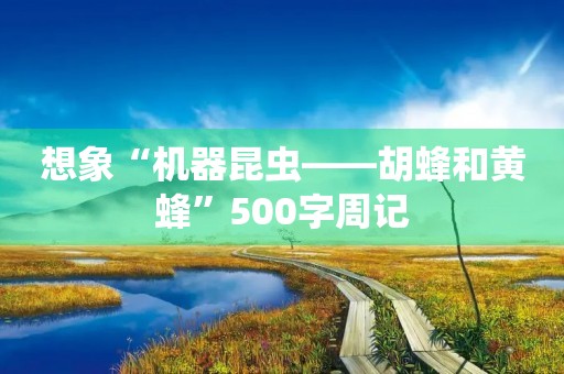 想象“机器昆虫——胡蜂和黄蜂”500字周记 想象“机器昆虫——胡蜂和黄蜂”500字周记
