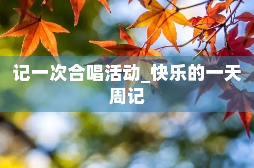记一次合唱活动_快乐的一天周记 记一次合唱活动_快乐的一天周记