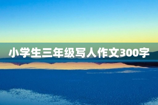 小学生三年级写人作文300字 小学生三年级写人作文300字