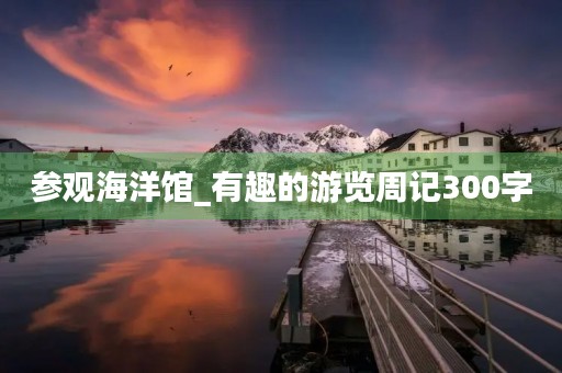 参观海洋馆_有趣的游览周记300字 参观海洋馆_有趣的游览周记300字