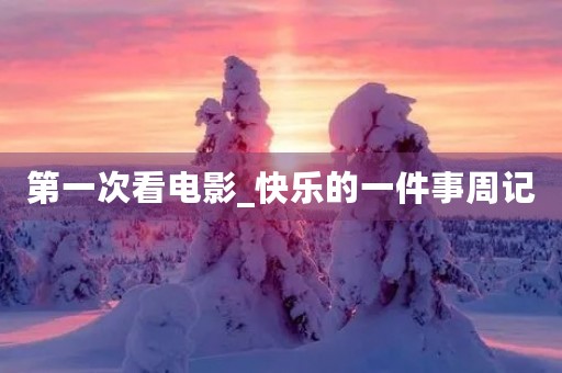 第一次看电影_快乐的一件事周记 第一次看电影_快乐的一件事周记