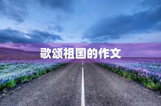 歌颂祖国的作文 歌颂祖国的作文